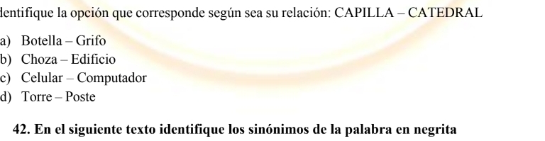 dentifique la opción que corresponde según sea su relación: CAPILLA - CATEDRAL
a) Botella - Grifo
b) Choza - Edificio
c) Celular - Computador
d) Torre - Poste
42. En el siguiente texto identifique los sinónimos de la palabra en negrita