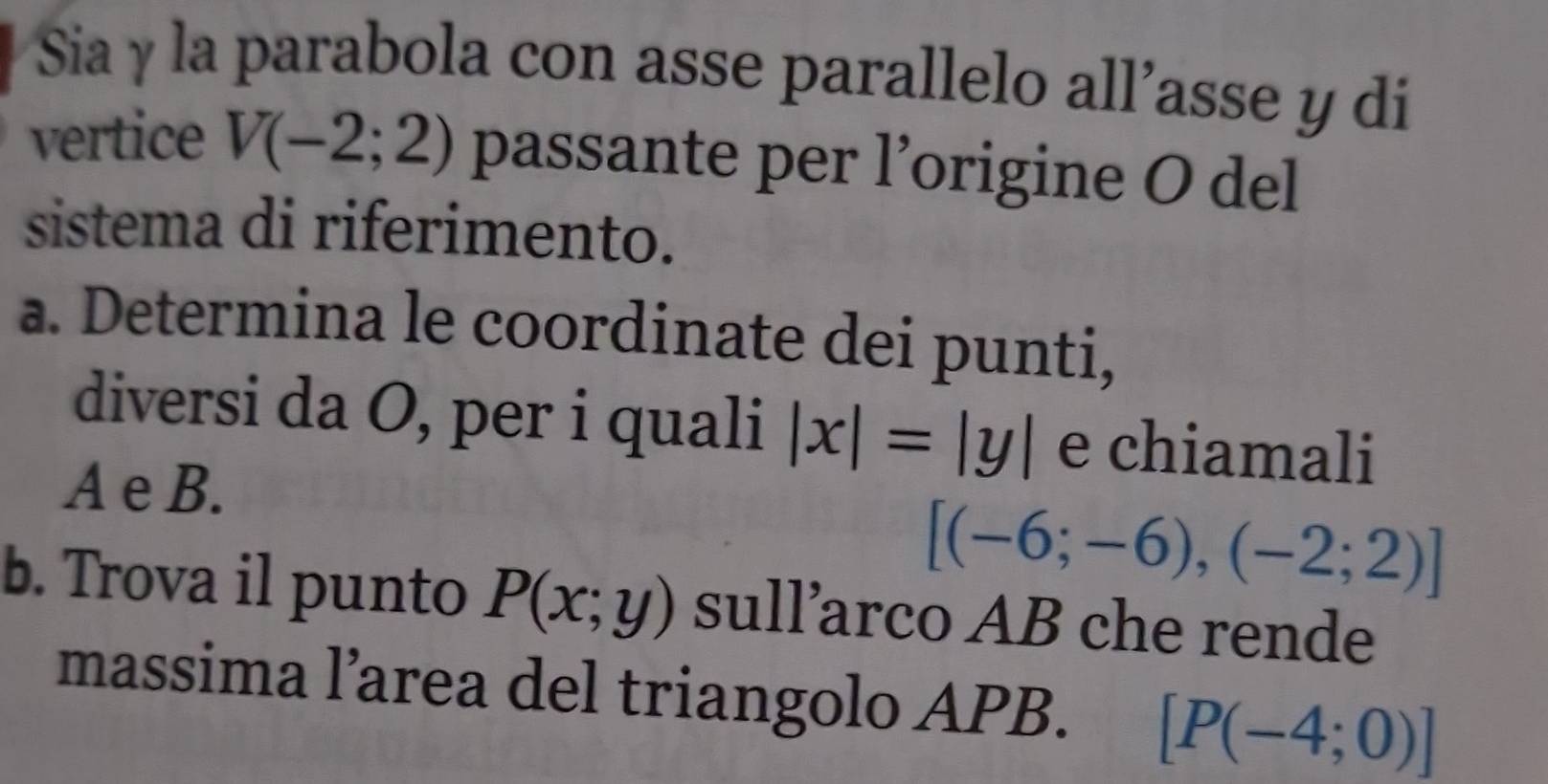 Sia y la parabola con asse parallelo all’asse y di 
vertice V(-2;2) passante per l’origine O del 
sistema di riferimento. 
a. Determina le coordinate dei punti, 
diversi da O, per i quali |x|=|y| e chiamali 
A e B.
[(-6;-6),(-2;2)]
b. Trova il punto P(x;y) sull’arco AB che rende 
massima l’area del triangolo APB. [P(-4;0)]