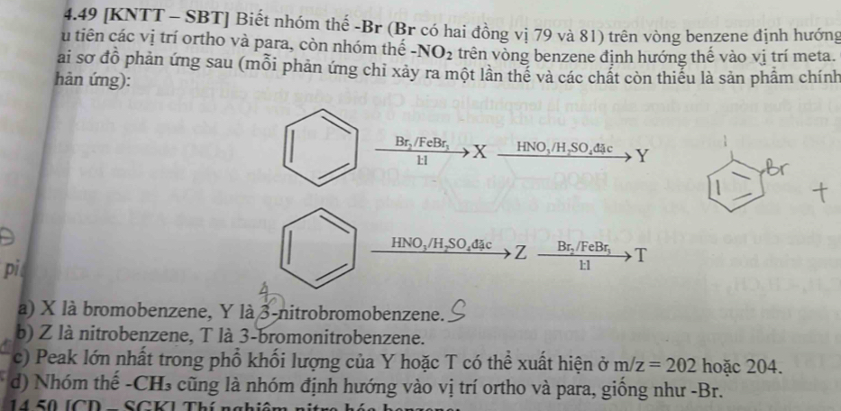 4.49 [KNTT - SBT] Biết nhóm thế -Br (Br có hai đồng vị 79 và 81) trên vòng benzene định hướng 
u tiên các vị trí ortho và para, còn nhóm thế -NO_2 trên vòng benzene định hướng thế vào vị trí meta. 
ai sơ đồ phản ứng sau (mỗi phản ứng chỉ xảy ra một lần thế và các chất còn thiếu là sản phẩm chính 
hàn ứng): 
Br, /FeBr, X HNO、 /H,SO₄đặc Y
11
HNO_3/H_2SO_4 Z B: FeBr T 
11 
p 
a) X là bromobenzene, Y là 3 -nitrobromobenzene. 
b) Z là nitrobenzene, T là 3 -bromonitrobenzene. 
c) Peak lớn nhất trong phổ khối lượng của Y hoặc T có thể xuất hiện ở m/z=202 hoặc 204. 
d) Nhóm thế -CH₃ cũng là nhóm định hướng vào vị trí ortho và para, giống như -Br.