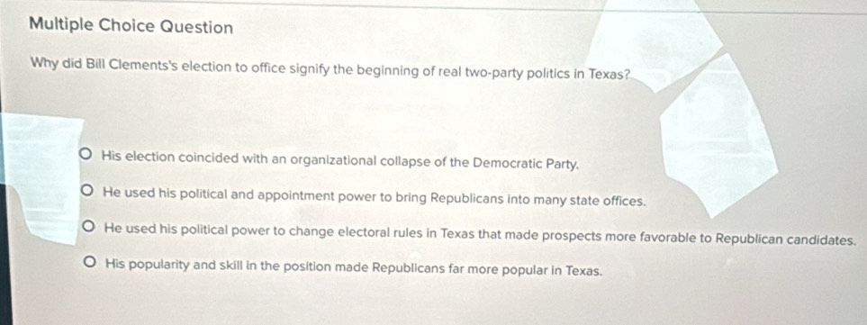 Question
Why did Bill Clements's election to office signify the beginning of real two-party politics in Texas?
His election coincided with an organizational collapse of the Democratic Party.
He used his political and appointment power to bring Republicans into many state offices.
He used his political power to change electoral rules in Texas that made prospects more favorable to Republican candidates.
His popularity and skill in the position made Republicans far more popular in Texas.