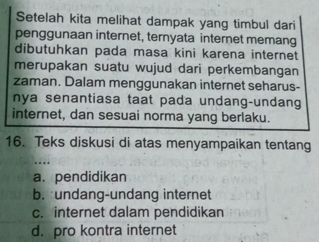 Setelah kita melihat dampak yang timbul dari
penggunaan internet, ternyata internet memang
dibutuhkan pada masa kini karena internet
merupakan suatu wujud dari perkembangan
zaman. Dalam menggunakan internet seharus-
nya senantiasa taat pada undang-undang
internet, dan sesuai norma yang berlaku.
16. Teks diskusi di atas menyampaikan tentang
a. pendidikan
b. undang-undang internet
c. internet dalam pendidikan
d. pro kontra internet