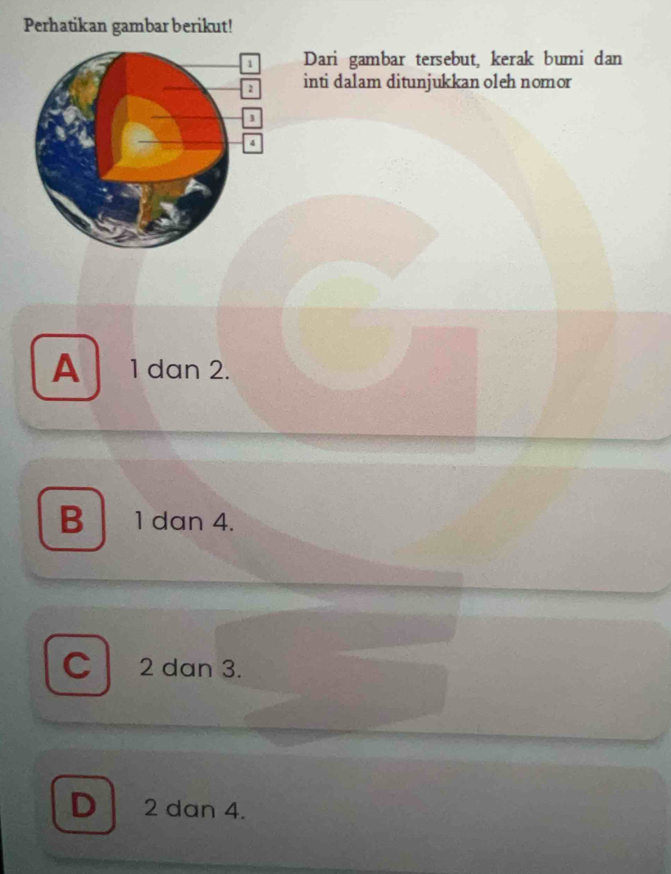 Perhatikan gambar berikut!
Dari gambar tersebut, kerak bumi dan
inti dalam ditunjukkan oleh nomor
A 1 dan 2.
B 1 dan 4.
C 2 dan 3.
D 2 dan 4.