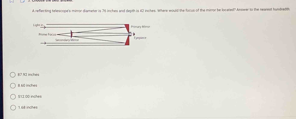 A reflecting telescope's mirror diameter is 76 inches and depth is 42 inches. Where would the focus of the mirror be located? Answer to the nearest hundredth.
87.92 inches
8.60 inches
512.00 inches
1.68 inches