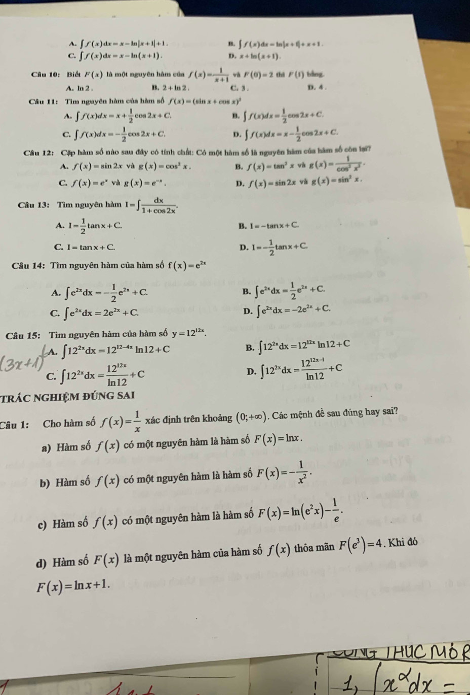 A. ∈t f(x)dx=x-ln |x+1|+1. B. ∈t f(x)dx=ln |x+1|+x+1
C. ∈t f(x)dx=x-ln (x+1). D. x+ln (x+1).
Câu 10: Biết F(x) là một nguyên hàm của f(x)= 1/x+1  và F(0)=2 thā F(1) bằng.
A. ln 2 . B. 2 + ln 2 . C. 3 . D. 4 .
Câu 11: Tìm nguyên hàm của hàm số f(x)=(sin x+cos x)^2
A. ∈t f(x)dx=x+ 1/2 cos 2x+C. B. ∈t f(x)dx= 1/2 cos 2x+C.
C. ∈t f(x)dx=- 1/2 cos 2x+C. D. ∈t f(x)dx=x- 1/2 cos 2x+C.
Câu 12: Cặp hàm số nào sau đây có tính chất: Có một hàm số là nguyên hàm của hàm số côn lại?
A. f(x)=sin 2x vù g(x)=cos^2x. B. f(x)=tan^2x và g(x)= 1/cos^2x^2 .
C. f(x)=e^xvag(x)=e^(-x). D. f(x)=sin 2x và g(x)=sin^2x.
Câu 13: Tìm nguyên hàm I=∈t  dx/1+cos 2x .
A. I= 1/2 tan x+C.
B. I=-tan x+C.
C. I=tan x+C. D. I=- 1/2 tan x+C.
Câu 14: Tìm nguyên hàm của hàm số f(x)=e^(2x)
A. ∈t e^(2x)dx=- 1/2 e^(2x)+C. ∈t e^(2x)dx= 1/2 e^(2x)+C.
B.
C. ∈t e^(2x)dx=2e^(2x)+C. ∈t e^(2x)dx=-2e^(2x)+C.
D.
Câu 15: Tìm nguyên hàm của hàm số y=12^(12x).
A. ∈t 12^(2x)dx=12^(12-4x)ln 12+C
B. ∈t 12^(2x)dx=12^(12x)ln 12+C
C. ∈t 12^(2x)dx= 12^(12x)/ln 12 +C ∈t 12^(2x)dx= (12^(12x-1))/ln 12 +C
D.
trác nghiệm đúng sai
Câu 1: Cho hàm số f(x)= 1/x  xác định trên khoảng (0;+∈fty ). Các mệnh đề sau đúng hay sai?
a) Hàm số f(x) có một nguyên hàm là hàm số F(x)=ln x.
b) Hàm số f(x) có một nguyên hàm là hàm số F(x)=- 1/x^2 .
c) Hàm số f(x) có một nguyên hàm là hàm số F(x)=ln (e^2x)- 1/e .
d) Hàm số F(x) là một nguyên hàm của hàm số f(x) thỏa mãn F(e^3)=4. Khi đó
F(x)=ln x+1.