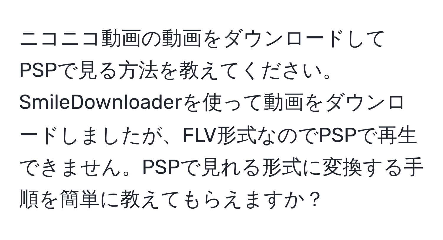 ニコニコ動画の動画をダウンロードしてPSPで見る方法を教えてください。SmileDownloaderを使って動画をダウンロードしましたが、FLV形式なのでPSPで再生できません。PSPで見れる形式に変換する手順を簡単に教えてもらえますか？