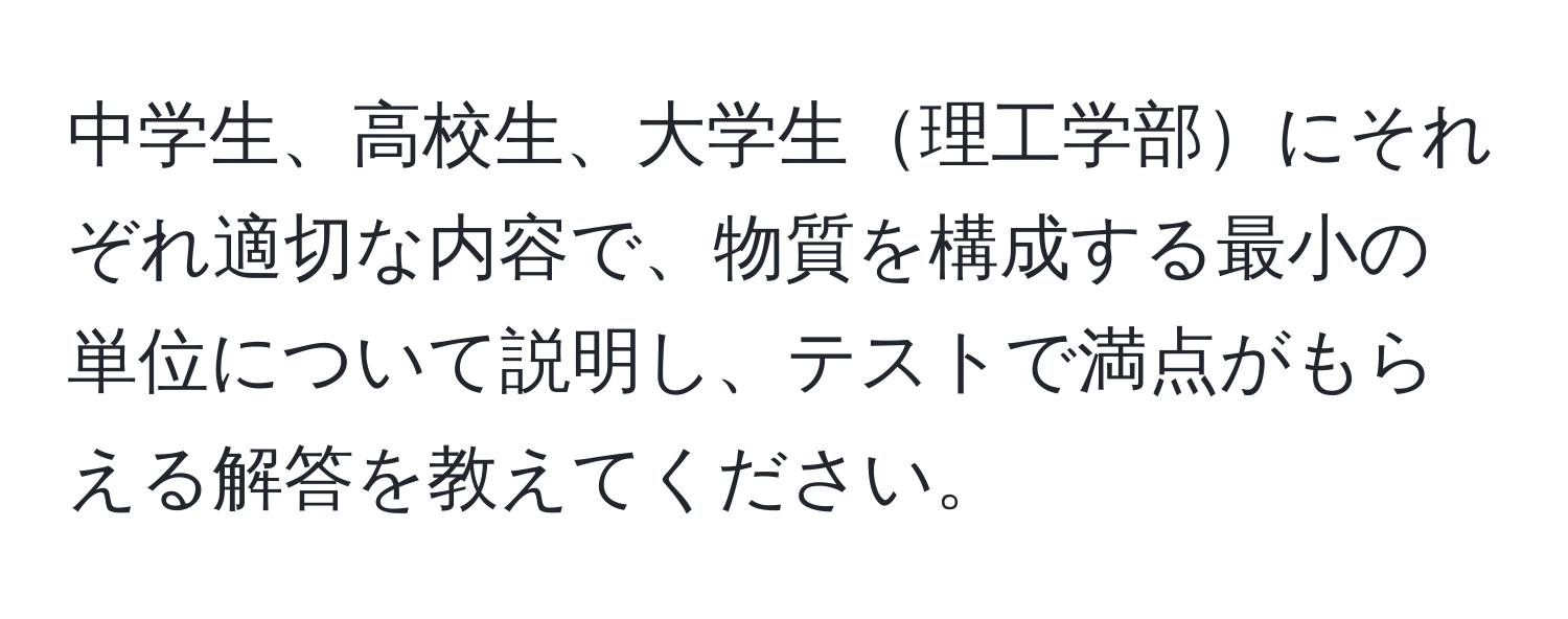 中学生、高校生、大学生理工学部にそれぞれ適切な内容で、物質を構成する最小の単位について説明し、テストで満点がもらえる解答を教えてください。