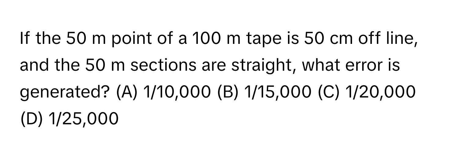 If the 50 m point of a 100 m tape is 50 cm off line, and the 50 m sections are straight, what error is generated?  (A) 1/10,000 (B) 1/15,000 (C) 1/20,000 (D) 1/25,000