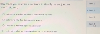 How would you examine a sentence to identify the subjunctive Iter 1
mood? (I point) Item 2
determine whether it makes a demand or an order Hem 3
delermine whether it expresses a wish
deterine whether it poses a question hew
determine whether its action depends on another action