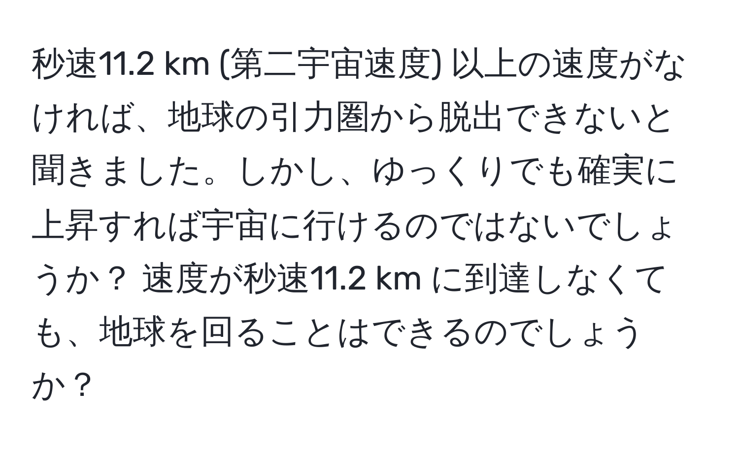 秒速11.2 km (第二宇宙速度) 以上の速度がなければ、地球の引力圏から脱出できないと聞きました。しかし、ゆっくりでも確実に上昇すれば宇宙に行けるのではないでしょうか？ 速度が秒速11.2 km に到達しなくても、地球を回ることはできるのでしょうか？