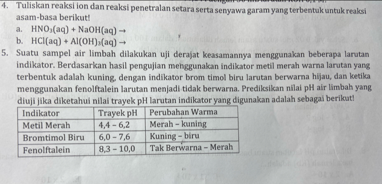 Tuliskan reaksi ion dan reaksi penetralan setara serta senyawa garam yang terbentuk untuk reaksi 
asam-basa berikut! 
a. HNO_3(aq)+NaOH(aq)
b. HCl(aq)+Al(OH)_3(aq)
5. Suatu sampel air limbah dilakukan uji derajat keasamannya menggunakan beberapa larutan 
indikator. Berdasarkan hasil pengujian menggunakan indikator metil merah warna larutan yang 
terbentuk adalah kuning, dengan indikator brom timol biru larutan berwarna hijau, dan ketika 
menggunakan fenolftalein larutan menjadi tidak berwarna. Prediksikan nilai pH air limbah yang 
diuji jika diketahui nilai trayek pH larutan indikator yang digunakan adalah sebagai berikut!