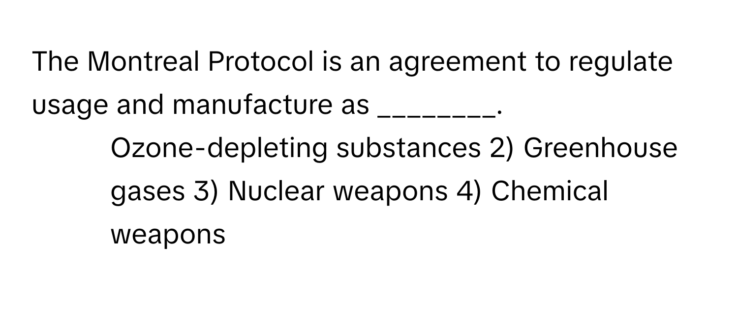 The Montreal Protocol is an agreement to regulate usage and manufacture as ________.

1) Ozone-depleting substances 2) Greenhouse gases 3) Nuclear weapons 4) Chemical weapons