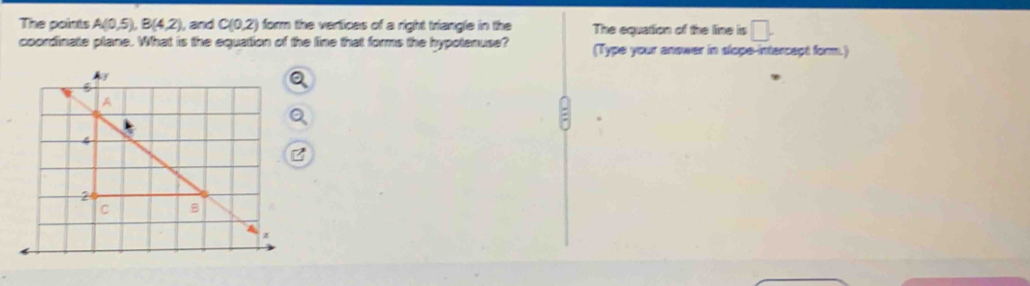 The points A(0,5), B(4,2) ), and C(0,2) form the vertices of a right triangle in the The equation of the line is □ . 
coordinate plane. What is the equation of the line that forms the hypotenuse? (Type your answer in slope-intercapt form.)