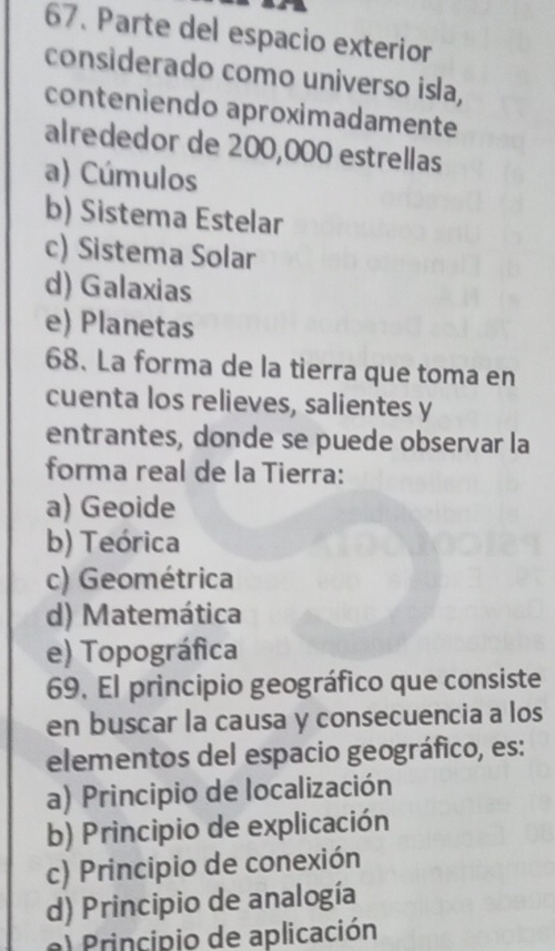 Parte del espacio exterior
considerado como universo isla,
conteniendo aproximadamente
alrededor de 200,000 estrellas
a) Cúmulos
b) Sistema Estelar
c) Sistema Solar
d) Galaxias
e) Planetas
68. La forma de la tierra que toma en
cuenta los relieves, salientes y
entrantes, donde se puede observar la
forma real de la Tierra:
a) Geoide
b) Teórica
c) Geométrica
d) Matemática
e) Topográfica
69. El principio geográfico que consiste
en buscar la causa y consecuencia a los
elementos del espacio geográfico, es:
a) Principio de localización
b) Principio de explicación
c) Principio de conexión
d) Principio de analogía
Principio de aplicación