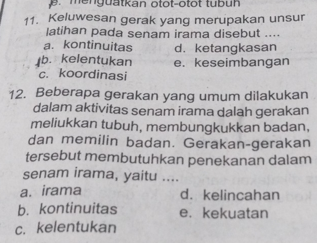 menguatkan otot-otot tubuh
11. Keluwesan gerak yang merupakan unsur
latihan pada senam irama disebut ....
a. kontinuitas d. ketangkasan
b. kelentukan e. keseimbangan
c. koordinasi
12. Beberapa gerakan yang umum dilakukan
dalam aktivitas senam irama dalah gerakan
meliukkan tubuh, membungkukkan badan,
dan memilin badan. Gerakan-gerakan
tersebut membutuhkan penekanan dalam
senam irama, yaitu ....
a. irama d. kelincahan
b. kontinuitas e.kekuatan
c. kelentukan