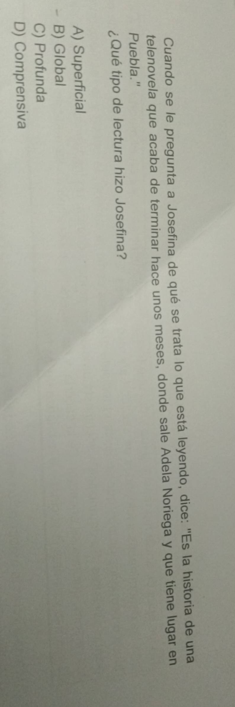 Cuando se le pregunta a Josefina de qué se trata lo que está leyendo, dice: ''Es la historia de una
telenovela que acaba de terminar hace unos meses, donde sale Adela Noriega y que tiene lugar en
Puebla."
¿Qué tipo de lectura hizo Josefina?
A) Superficial
B) Global
C) Profunda
D) Comprensiva
