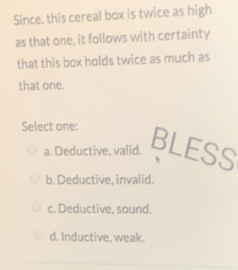 Since, this cereal box is twice as high
as that one, it follows with certainty
that this box holds twice as much as
that one.
Select one:
a. Deductive, valid. BLESS
b. Deductive, invalid.
c. Deductive, sound.
d. Inductive, weak.