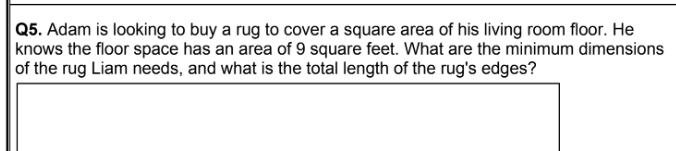 Adam is looking to buy a rug to cover a square area of his living room floor. He 
knows the floor space has an area of 9 square feet. What are the minimum dimensions 
of the rug Liam needs, and what is the total length of the rug's edges?