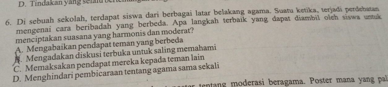 Tindakan yang selaf bench
6. Di sebuah sekolah, terdapat siswa dari berbagai latar belakang agama. Suatu ketika, terjadi perdebatan
mengenai cara beribadah yang berbeda. Apa langkah terbaik yang dapat diambil oleh siswa untuk
menciptakan suasana yang harmonis dan moderat?
A. Mengabaikan pendapat teman yang berbeda
B. Mengadakan diskusi terbuka untuk saling memahami
C. Memaksakan pendapat mereka kepada teman lain
D. Menghindari pembicaraan tentang agama sama sekali
tentang moderasi beragama. Poster mana yang pal