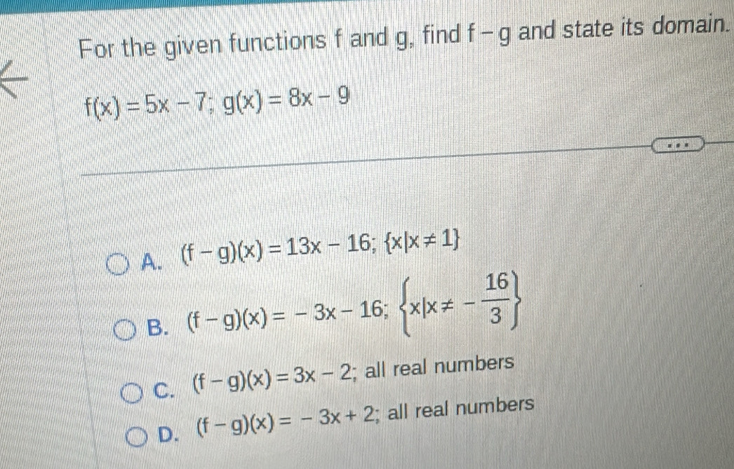 For the given functions f and g, find f-g and state its domain.
f(x)=5x-7; g(x)=8x-9
A. (f-g)(x)=13x-16;  x|x!= 1
B. (f-g)(x)=-3x-16; x|x!= - 16/3 
C. (f-g)(x)=3x-2; all real numbers
D. (f-g)(x)=-3x+2; all real numbers