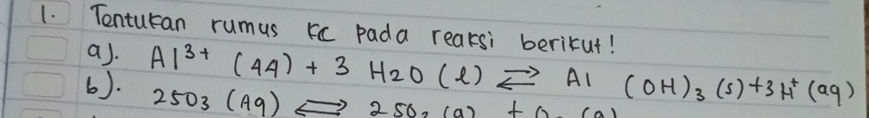 Tentucan rumus kc pada reaksi berikut! 
a). 
6). Al^(3+)(44)+3H_2O(l)leftharpoons A1(OH)_3(s)+3H^+(aq)
2503(A9)Leftrightarrow 250,(a)+0.(a)