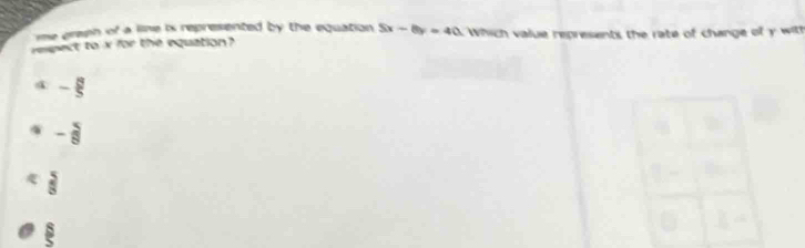 me green of a line is represented by the equation . 5x-8y=40
eect to xf(x) the equation Which value represents the rate of change of y with
4 - 8/5 
W - 5/8  .  5/8 
 8/5 