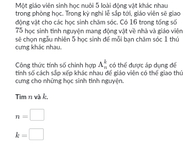 Một giáo viên sinh học nuôi 5 loài động vật khác nhau 
trong phòng học. Trong kỳ nghỉ lễ sắp tới, giáo viên sẽ giao 
động vật cho các học sinh chăm sóc. Có 16 trong tổng số
75 học sinh tình nguyện mang động vật về nhà và giáo viên 
sẽ chọn ngẫu nhiên 5 học sinh để mỗi bạn chăm sóc 1 thú 
cưng khác nhau, 
Công thức tính số chỉnh hợp A_n^k có thể được áp dụng để 
tính số cách sắp xếp khác nhau để giáo viên có thể giao thú 
cưng cho những học sinh tình nguyện. 
Tìm n và k.
n=□
k=□