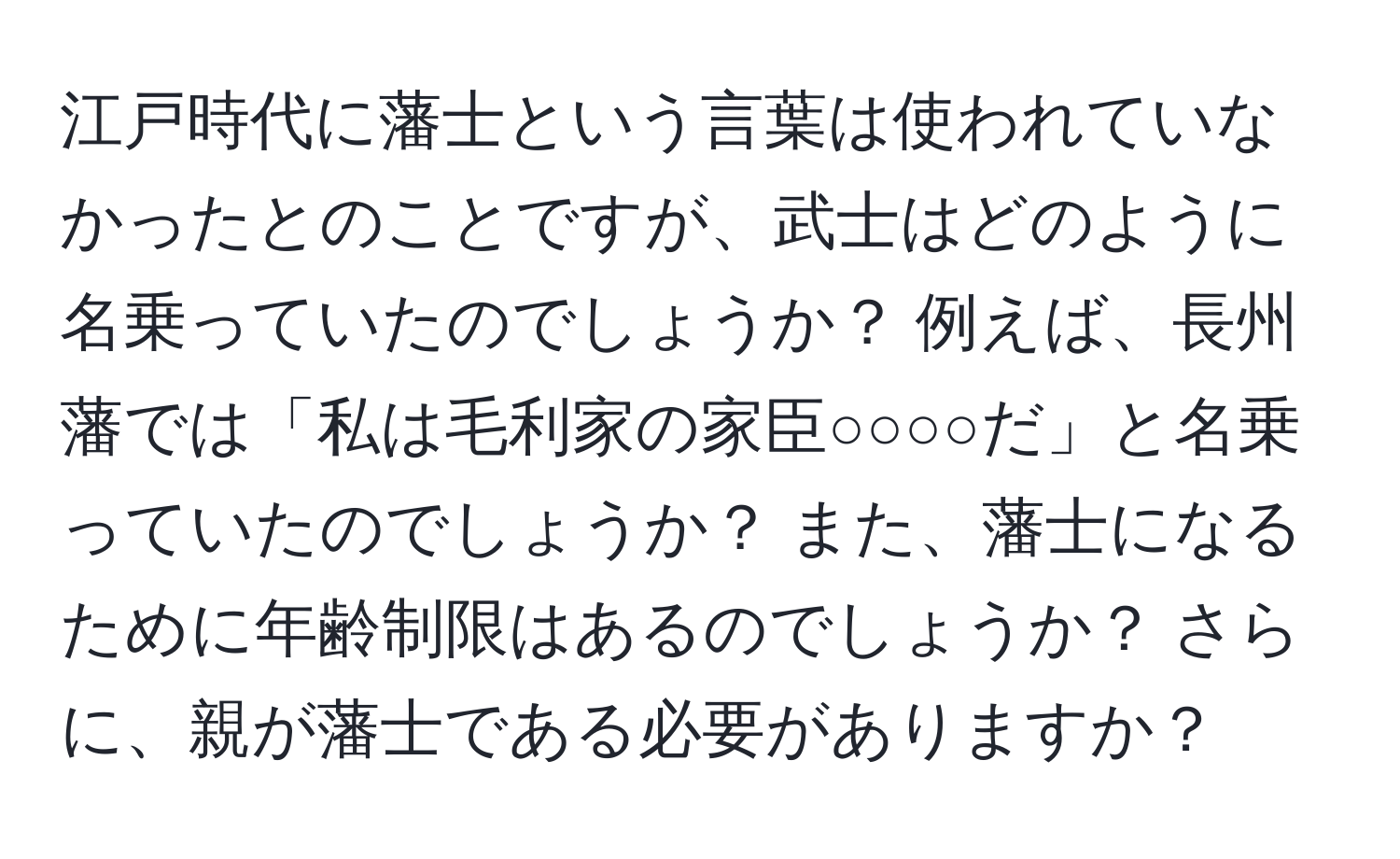 江戸時代に藩士という言葉は使われていなかったとのことですが、武士はどのように名乗っていたのでしょうか？ 例えば、長州藩では「私は毛利家の家臣○○○○だ」と名乗っていたのでしょうか？ また、藩士になるために年齢制限はあるのでしょうか？ さらに、親が藩士である必要がありますか？