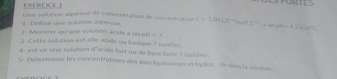 Une solution aqueuse de concentration de concentration C=1.0* 1.0^(-2)
L- Définir une solution aqueuse. nol· L^(-1) , a un pi l =4,5=25°C
2- Montrer qu'une solution acide a un pH <7</tex>. 
3- Cette solution est-elle acide ou basique ? Justilier. 
4- est-ce une solution d'acide fort ou de base forte ? Justifier. 
5- Déterminer les concentrations des ions hydronium et hydroc/de dans la solution.