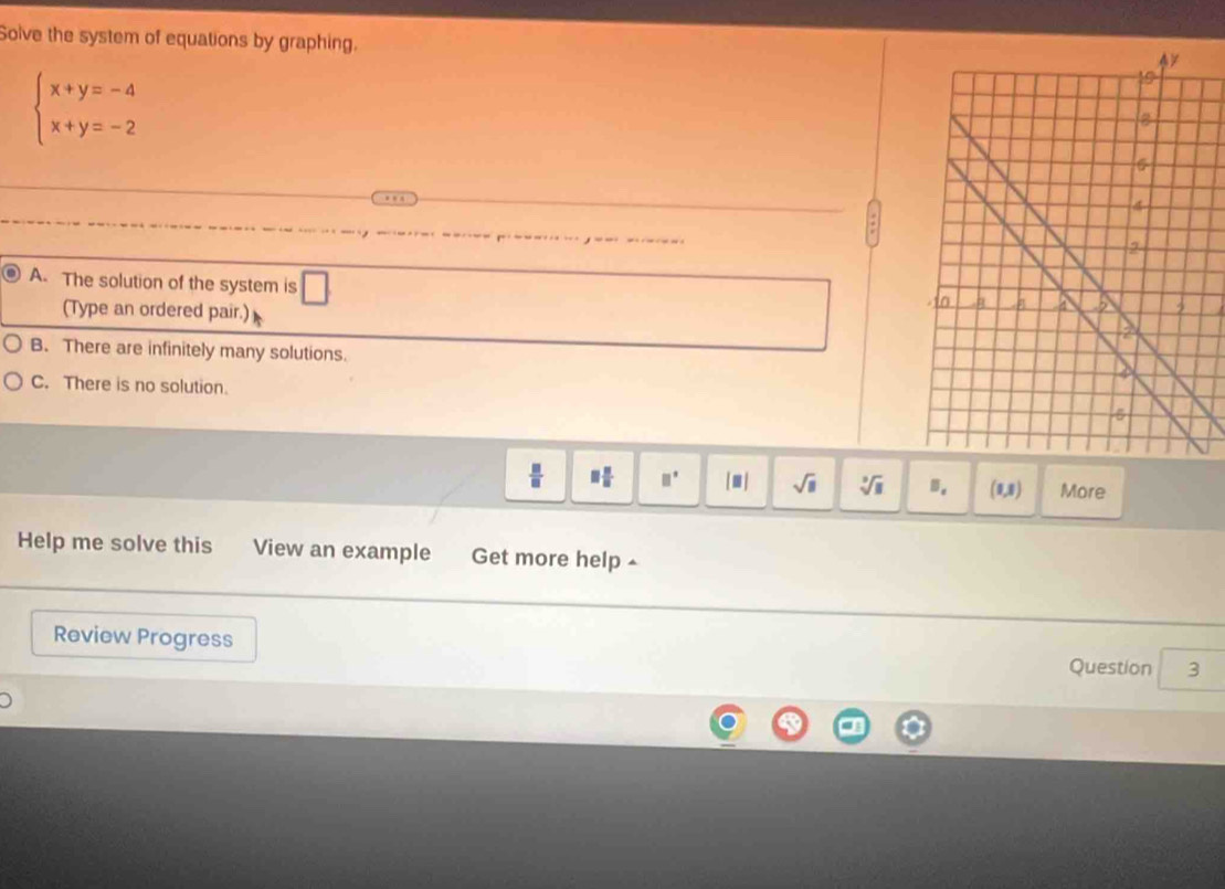 Solve the system of equations by graphing.
beginarrayl x+y=-4 x+y=-2endarray.
A. The solution of the system is
(Type an ordered pair.)
B. There are infinitely many solutions.
C. There is no solution.
 □ /□   □  □ /□   □° [□ ] sqrt(□ ) sqrt[3](□ ) B. (0,8) More
Help me solve this View an example Get more help ▲
Review Progress
Question 3