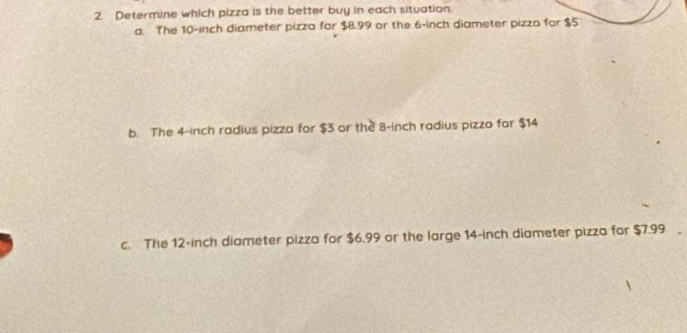 Determine which pizza is the better buy in each situation
a. The 10-inch diameter pizza far $8.99 or the 6-inch diameter pizza for $5
b. The 4-inch radius pizza for $3 or the 8-inch radius pizza for $14
c. The 12-inch diameter pizza for $6.99 or the large 14-inch diameter pizza for $7.99