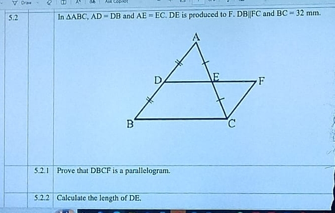 Draw A a Ask Cop-lot 
5.2 In △ ABC, AD=DB and AE=EC. DE is produced to F. DBparallel FC and BC=32mm. 
5.2.1 Prove that DBCF is a parallelogram. 
5.2.2 Calculate the length of DE.