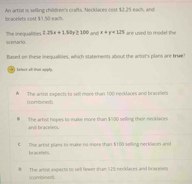 An artist is selling children's crafts. Necklaces cost $2.25 each, and
bracelets cost $1.50 each.
The inequalities 2.25x+1.50y≥ 100 and x+y<125</tex> are used to model the
scenario.
Based on these inequalities, which statements about the artist's plans are true?
→) Select all that apply.
A The artist expects to sell more than 100 necklaces and bracelets
(combined).
B The artist hopes to make more than $100 selling their necklaces
and bracelets.
C The artist plans to make no more than $100 selling necklaces and
bracelets.
D The artist expects to sell fewer than 125 necklaces and bracelets
(combined).