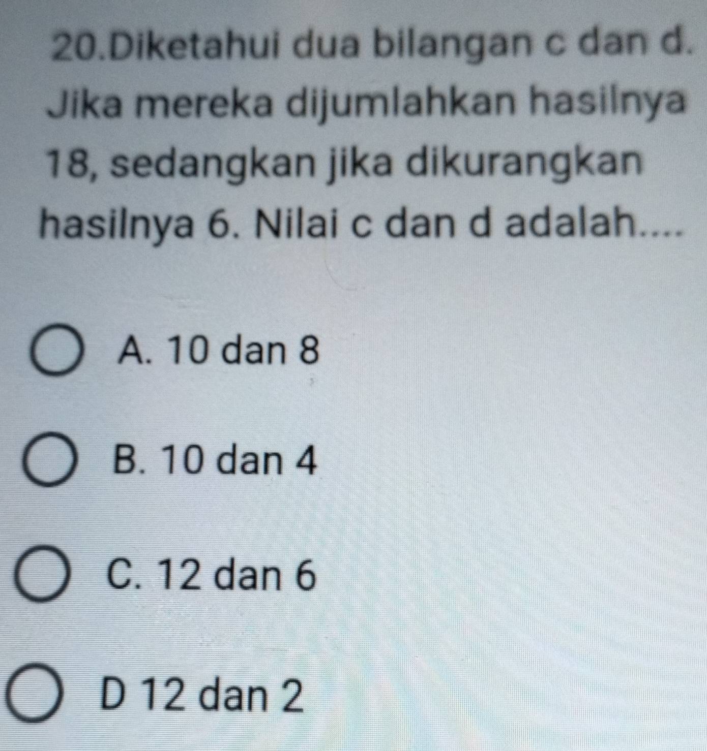 Diketahui dua bilangan c dan d.
Jika mereka dijumlahkan hasilnya
18, sedangkan jika dikurangkan
hasilnya 6. Nilai c dan d adalah....
A. 10 dan 8
B. 10 dan 4
C. 12 dan 6
D 12 dan 2