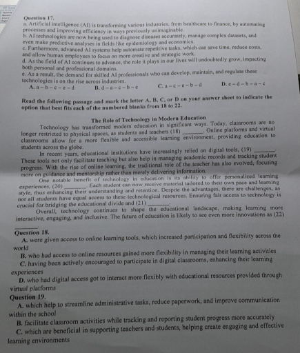 Artificial intelligence (AI) is transforming various industries, from healthcare to finance, by automating
processes and improving efficiency in ways previously unimaginable
b. Al techmologies are now being used to diagmose diseases accurately, manage complex daasets, and
even make predictive analyses in fields like epidemiology and economics.
c. Furthermore, advanced Al systems help automate repetitive tasks, which can save time, reduce costs,
and allow human employees to focus on more creative and strategic work
d. As the field of AI continues to advance, the role it plays in our lives will undoubtedly grow, impacting
both personal and professional domains.
e. As a result, the demand for skilled Al professionals who can develop, maintain, and regulate these
technologies is on the rise across industries. a=c-e-b-d D. e-d-b-a-c
A. a=b-c-e-d B. d-a-c-b-c C.
Read the following passage and mark the letter A. B. C. or D on your answer sheet to indicate the
option that best fits each of the numbered blanks from 18 to 22.
The Role of Technology in Modern Education
Technology has transformed modern education in significant ways. Today, classrooms are no
longer restricted to physical spaces, as students and teachers (18) _. Online platforms and virtual
students across the globe. classrooms allow for a more flexible and accessible learning environment, providing education to
In recent years, educational institutions have increasingly relied on digital tools, (19)_
These tools not only facilitate teaching but also help in managing academic records and tracking student
progress. With the rise of online learning, the traditional role of the teacher has also evolved, focusing
more on guidance and mentorship rather than merely delivering informaticn.
experiences, (20) Oe notable bersefit of technology in education is its ability to offer personalized learning
. Each student can now receive material tailored to their own pace and learing
styfe, thus enhancing their understanding and retention. Despite the advantages, there are challenges, as
not all students have equal access to these technological resources. Ensuring fair access to technology is
crucial for bridging the educational divide and (21)_
Overall, technology continues to shape the educational landscape, making learning more
interactive, engaging, and inclusive. The future of education is likely to see even more innovations as (22)
_
.
Question 18.
A. were given access to online learning tools, which increased participation and flexibility across the
world
B. who had access to online resources gained more flexibility in managing their learning activities
C. having been actively encouraged to participate in digital classrooms, enhancing their learning
experiences
D. who had digital access got to interact more flexibly with educational resources provided through
virtual platforms
Question 19.
A. which help to streamline administrative tasks, reduce paperwork, and improve communication
within the school
B. facilitate classroom activities while tracking and reporting student progress more accurately
C. which are beneficial in supporting teachers and students, helping create engaging and effective
learning environments