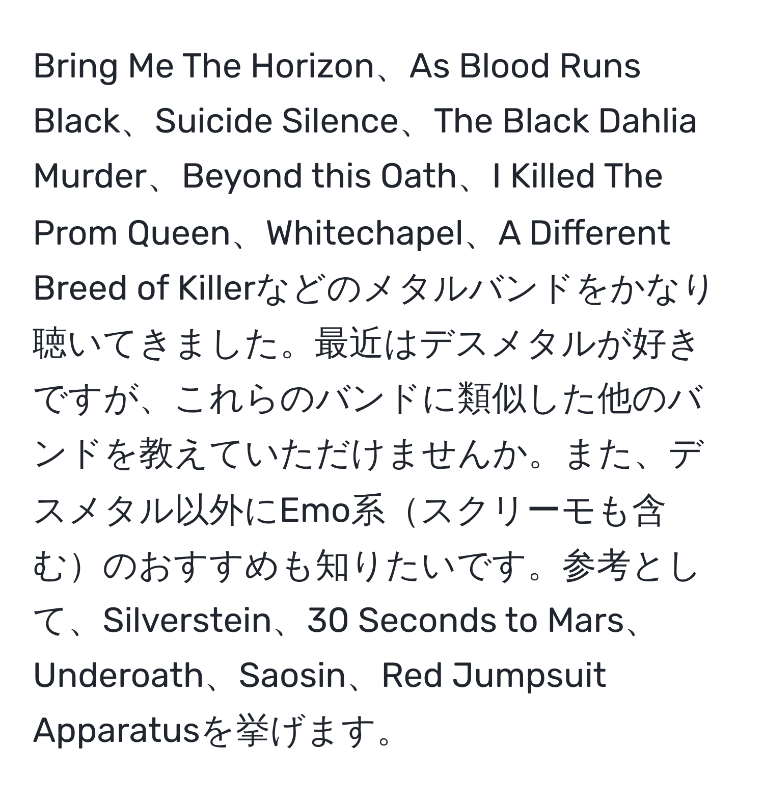 Bring Me The Horizon、As Blood Runs Black、Suicide Silence、The Black Dahlia Murder、Beyond this Oath、I Killed The Prom Queen、Whitechapel、A Different Breed of Killerなどのメタルバンドをかなり聴いてきました。最近はデスメタルが好きですが、これらのバンドに類似した他のバンドを教えていただけませんか。また、デスメタル以外にEmo系スクリーモも含むのおすすめも知りたいです。参考として、Silverstein、30 Seconds to Mars、Underoath、Saosin、Red Jumpsuit Apparatusを挙げます。