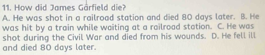 How did James Gârfield die?
A. He was shot in a railroad station and died 80 days later. B. He
was hit by a train while waiting at a railroad station. C. He was
shot during the Civil War and died from his wounds. D. He fell ill
and died 80 days later.