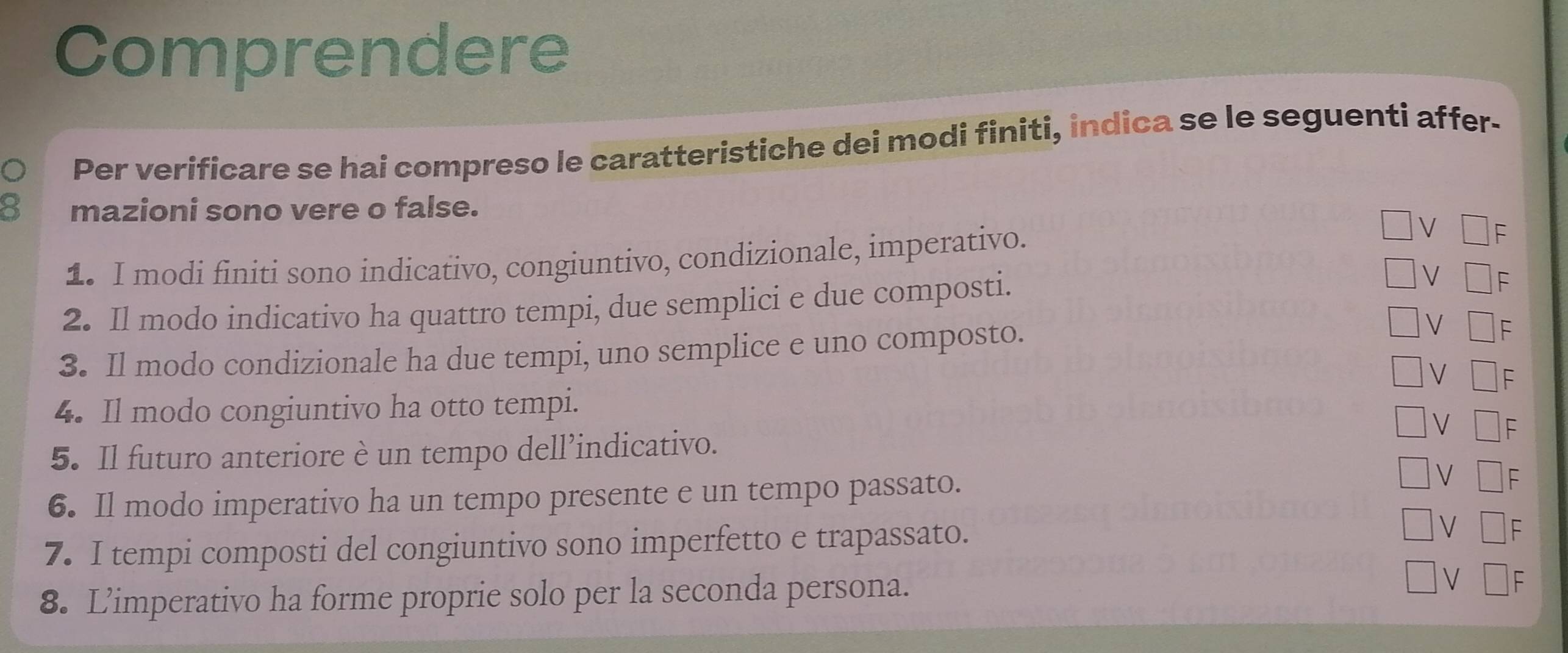 Comprendere 
Per verificare se hai compreso le caratteristiche dei modi finiti, indica se le seguenti affer- 
mazioni sono vere o false. 
1. I modi finiti sono indicativo, congiuntivo, condizionale, imperativo. 
2. Il modo indicativo ha quattro tempi, due semplici e due composti. 
3. Il modo condizionale ha due tempi, uno semplice e uno composto. 
4. Il modo congiuntivo ha otto tempi. 
5. Il futuro anteriore è un tempo dell’indicativo. 
6. Il modo imperativo ha un tempo presente e un tempo passato. 
7. I tempi composti del congiuntivo sono imperfetto e trapassato. 
8. L’imperativo ha forme proprie solo per la seconda persona.