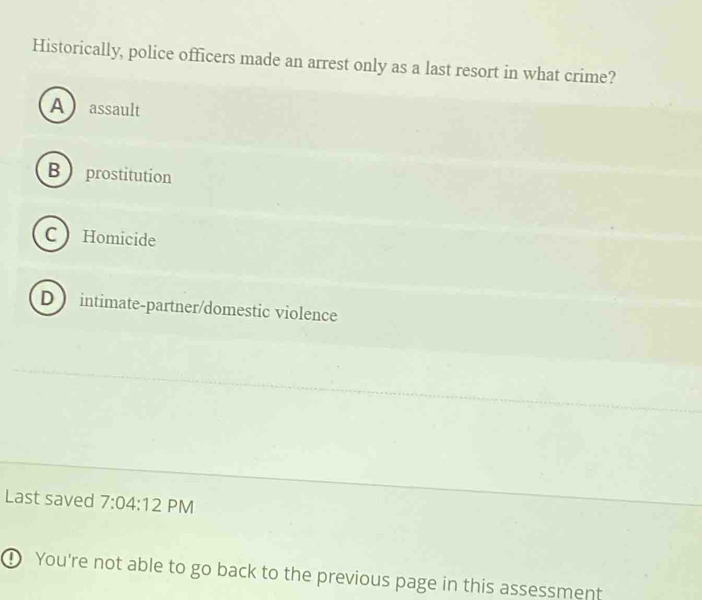 Historically, police officers made an arrest only as a last resort in what crime?
Aassault
B  prostitution
C Homicide
D intimate-partner/domestic violence
Last saved 7:04:12 PM
D You're not able to go back to the previous page in this assessment