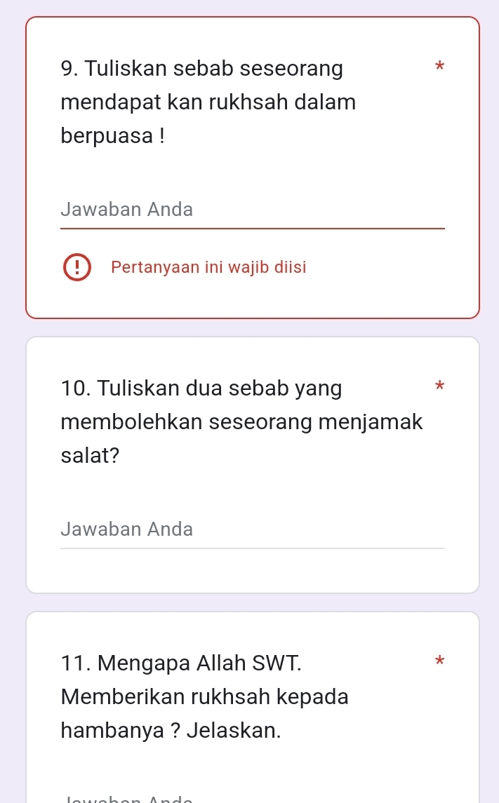 Tuliskan sebab seseorang 
* 
mendapat kan rukhsah dalam 
berpuasa ! 
Jawaban Anda 
Pertanyaan ini wajib diisi 
10. Tuliskan dua sebab yang 
* 
membolehkan seseorang menjamak 
salat? 
Jawaban Anda 
11. Mengapa Allah SWT. * 
Memberikan rukhsah kepada 
hambanya ? Jelaskan.