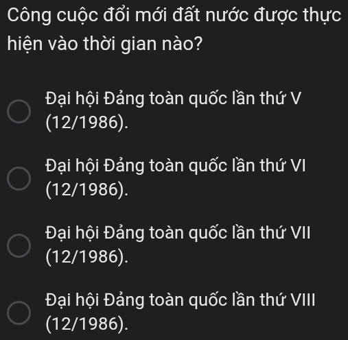 Công cuộc đổi mới đất nước được thực
hiện vào thời gian nào?
Đại hội Đảng toàn quốc lần thứ V
(12/1986).
Đại hội Đảng toàn quốc lần thứ VI
(12/1986).
Đại hội Đảng toàn quốc lần thứ VII
(12/1986).
Đại hội Đảng toàn quốc lần thứ VIII
(12/1986).