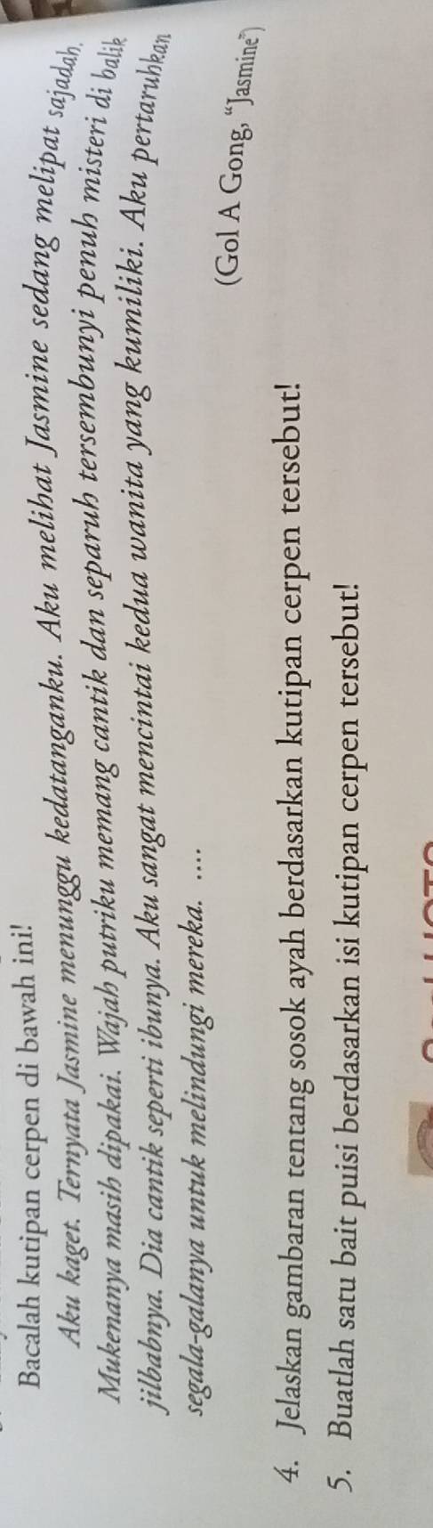Bacalah kutipan cerpen di bawah ini! 
Aku kaget. Ternyata Jasmine menunggu kedatanganku. Aku melihat Jasmine sedang melipat sajadah 
Mukenanya masih dipakai. Wajah putriku memang cantik dan separuh tersembunyi penuh misteri di balik 
jilbabnya. Dia cantik seperti ibunya. Aku sangat mencintai kedua wanita yang kumiliki. Aku pertaruhkan 
segala-galanya untuk melindungi mereka. .... 
(Gol A Gong, “Jasmine”) 
4. Jelaskan gambaran tentang sosok ayah berdasarkan kutipan cerpen tersebut! 
5. Buatlah satu bait puisi berdasarkan isi kutipan cerpen tersebut!