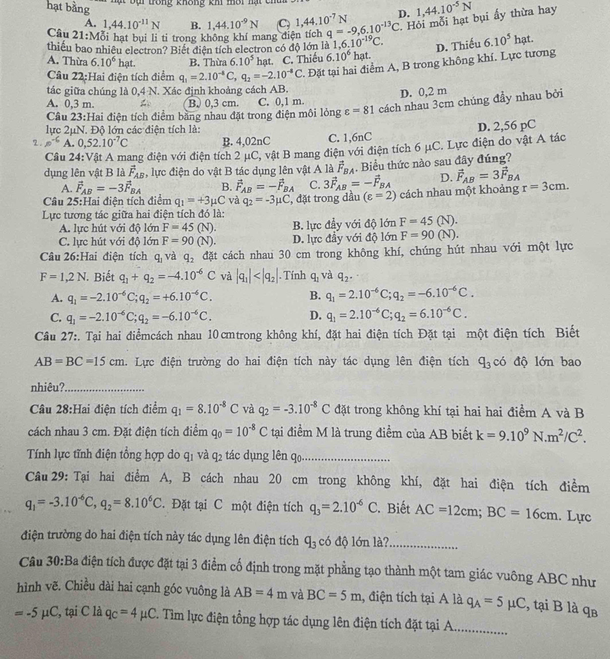 hạt bằng
t  b ạ i trong không khi môi nạt  ch
A. 1,44.10^(-11)N B. 1,44.10^(-9)N C, 1,44.10^(-7)N D. 1,44.10^(-5)N
Câu 21:Mỗi hạt bụi li ti trong không khí mang điện tích q=-9,6.10^(-13)C. Hỏi mỗi hạt bụi ấy thừa hay
thiếu bao nhiều electron? Biết điện tích electron có độ lớn là 1,6,.10^(-19)C. D. Thiếu 6.10^5hat a
A. Thừa 6.10^6 hạt. B. Thừa 6.10^5 hạt. C. Thiếu 6.10^6 hạt.
Câu 22:Hai điện tích điểm q_1=2.10^(-8)C,q_2=-2.10^(-8)C. Đặt tại hai điểm A, B trong không khí. Lực tương
tác giữa chúng là 0,4 N. Xác định khoảng cách AB.
D. 0,2 m
A. 0,3 m. B. 0,3 cm. C. 0,1 m.
Câu 23:Hai điện tích điểm bằng nhau đặt trong điện môi lỏng varepsilon =81 cách nhau 3cm chúng đầy nhau bởi
lực 2μN. Độ lớn các điện tích là:
2. 10^(-6) A. 0,52.10^(-7)C B. 4,02nC C. 1,6nC D. 2,56 pC
Câu 24:Vật A mang điện với điện tích 2 μC, vật B mang điện với điện tích 6 μC. Lực điện do vật A tác
dụng lên vật B là vector F_AB , lực điện do vật B tác dụng lên vật A là vector F_BA. Biểu thức nào sau đây đúng?
A. vector F_AB=-3vector F_BA vector F_AB=-vector F_BA C. 3vector F_AB=-vector F_BA D. vector F_AB=3vector F_BA
B.
Câu 25:Hai điện tích điểm q_1=+3mu C và q_2=-3mu C , đặt trong dầu (varepsilon =2) cách nhau một khoảng r=3cm.
Lực tương tác giữa hai điện tích đó là: J).
A. lực hút với độ lớn F=45 (N). B. lực đầy với độ lớn F=45(1
C. lực hút với độ lớn F=90 (N). D. lực đầy với độ lớn F=90(N).
Câu 26:Hai điện tích q_1 và q_2 đặt cách nhau 30 cm trong không khí, chúng hút nhau với một lực
F=1,2N. Biết q_1+q_2=-4.10^(-6)C và |q_1| . Tính q_1 và q_2.
A. q_1=-2.10^(-6)C;q_2=+6.10^(-6)C. B. q_1=2.10^(-6)C;q_2=-6.10^(-6)C.
C. q_1=-2.10^(-6)C;q_2=-6.10^(-6)C. D. q_1=2.10^(-6)C;q_2=6.10^(-6)C.
Câu 27:. Tại hai điểmcách nhau 10 cmtrong không khí, đặt hai điện tích Đặt tại một điện tích Biết
AB=BC=15cm 1. Lực điện trường do hai điện tích này tác dụng lên điện tích q_3c độ lớn bao
nhiêu?_
Câu 28:Hai điện tích điểm q_1=8.10^(-8)C và q_2=-3.10^(-8)C đặt trong không khí tại hai hai điểm A và B
cách nhau 3 cm. Đặt điện tích điểm q_0=10^(-8)C tại điểm M là trung điểm của AB biết k=9.10^9N.m^2/C^2.
Tính lực tĩnh điện tổng hợp do qị và q_2 tác dụng lên qo._
Câu 29: Tại hai điểm A, B cách nhau 20 cm trong không khí, đặt hai điện tích điểm
q_1=-3.10^(-6)C,q_2=8.10^6C Đặt tại C một điện tích q_3=2.10^(-6)C. Biết AC=12cm;BC=16cm. Lực
điện trường do hai điện tích này tác dụng lên điện tích q_3 có độ lớn là?_
Câu 30:Ba điện tích được đặt tại 3 điểm cố định trong mặt phẳng tạo thành một tam giác vuông ABC như
hình vẽ. Chiều dài hai cạnh góc vuông là AB=4m và BC=5m , điện tích tại A là q_A=5mu C , tại B là qв
=-5mu C , tại C là q_C=4mu C T. Tìm lực điện tổng hợp tác dụng lên điện tích đặt tại A_