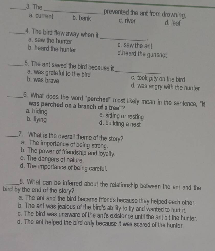 The_ prevented the ant from drowning.
a. current b. bank c. river d. leaf
_
_4. The bird flew away when it
.
a. saw the hunter c. saw the ant
b. heard the hunter d.heard the gunshot
_5. The ant saved the bird because it
.
a. was grateful to the bird _c. took pity on the bird
b. was brave d. was angry with the hunter
_6. What does the word "perched" most likely mean in the sentence, "It
was perched on a branch of a tree"?
a. hiding c. sitting or resting
b. flying d. building a nest
_7. What is the overall theme of the story?
a. The importance of being strong.
b. The power of friendship and loyalty.
c. The dangers of nature.
d. The importance of being careful.
_8. What can be inferred about the relationship between the ant and the
bird by the end of the story?
a. The ant and the bird became friends because they helped each other.
b. The ant was jealous of the bird's ability to fly and wanted to hurt it.
c. The bird was unaware of the ant's existence until the ant bit the hunter.
d. The ant helped the bird only because it was scared of the hunter.