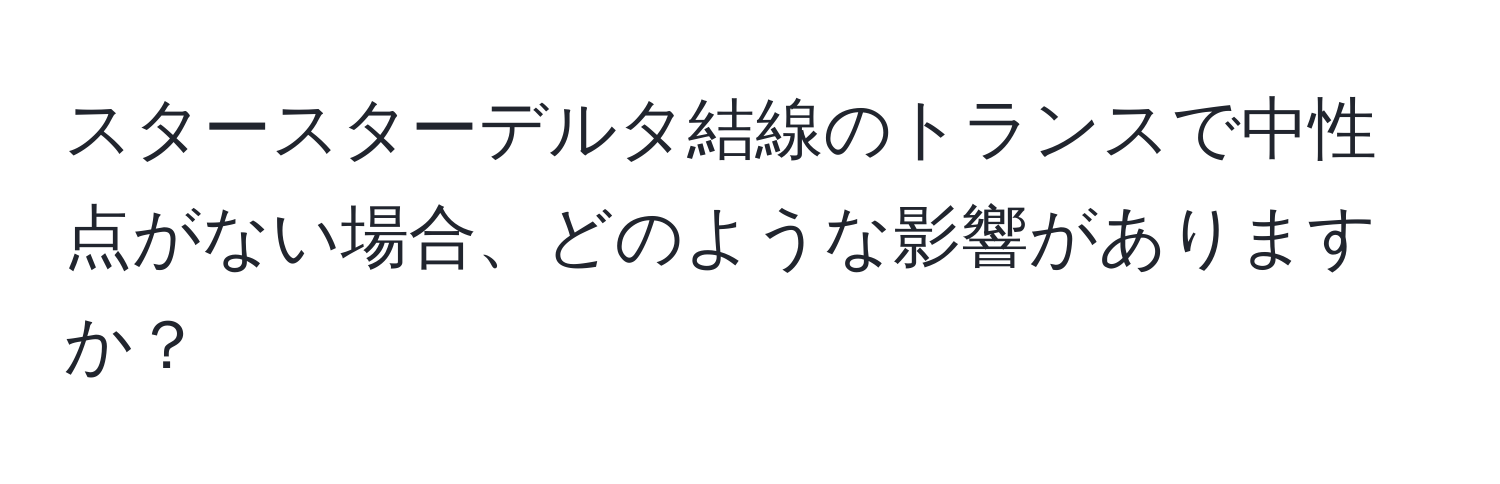 スタースターデルタ結線のトランスで中性点がない場合、どのような影響がありますか？