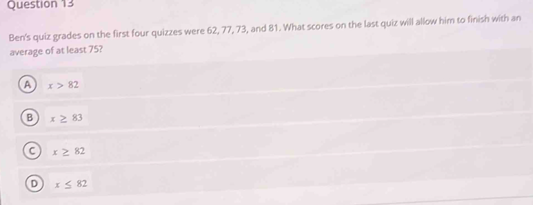 Ben's quiz grades on the first four quizzes were 62, 77, 73, and 81. What scores on the last quiz will allow him to finish with an
average of at least 75?
A x>82
B x≥ 83
C x≥ 82
D x≤ 82