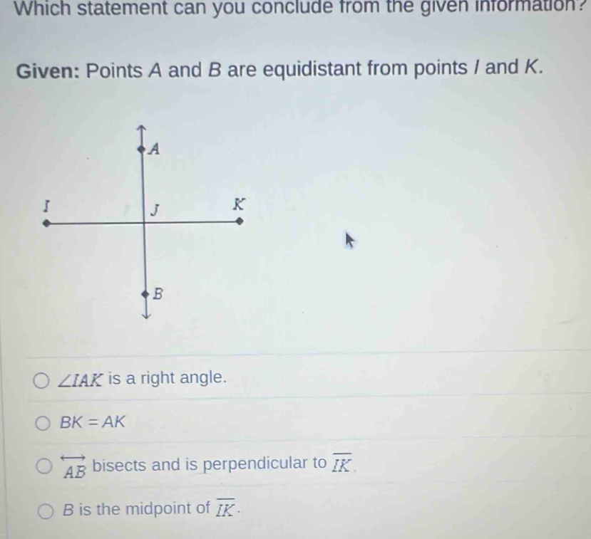 Which statement can you conclude from the given information?
Given: Points A and B are equidistant from points / and K.
∠ IAK is a right angle.
BK=AK
overleftrightarrow AB bisects and is perpendicular to overline IK.
B is the midpoint of overline IK·