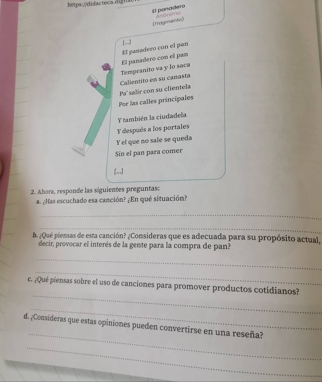 El panadero 
Anónimo 
(Fragmento) 
[...] 
El panadero con el pan 
El panadero con el pan 
Tempranito va y lo saca 
Calientito en su canasta 
Pa’ salir con su clientela 
Por las calles principales 
Y también la ciudadela 
Y después a los portales 
Y el que no sale se queda 
Sin el pan para comer 
[...] 
2. Ahora, responde las siguientes preguntas: 
a. ¿Has escuchado esa canción? ¿En qué situación? 
_ 
_ 
b. ¿Qué piensas de esta canción? ¿Consideras que es adecuada para su propósito actual, 
decir, provocar el interés de la gente para la compra de pan? 
_ 
_ 
_ 
c. ¿Qué piensas sobre el uso de canciones para promover productos cotidianos? 
_ 
_ 
d. ¿Consideras que estas opiniones pueden convertirse en una reseña? 
_