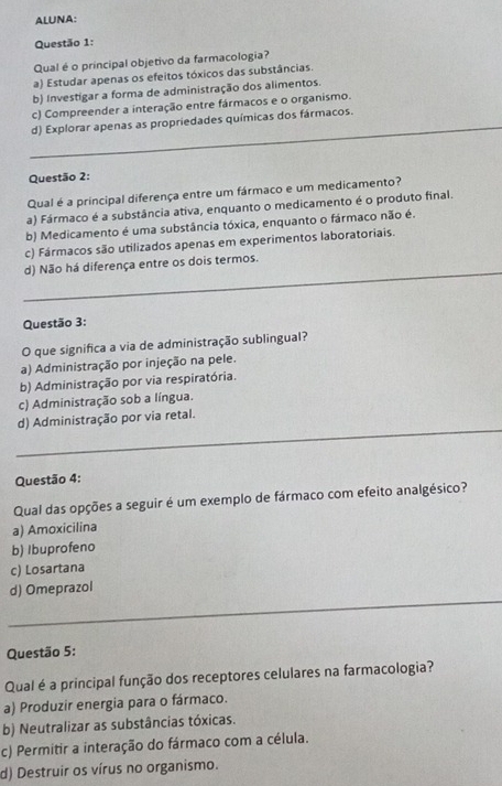 ALUNA:
Questão 1:
Qual é o principal objetivo da farmacologia?
a) Estudar apenas os efeitos tóxicos das substâncias.
b) Investigar a forma de administração dos alimentos.
c) Compreender a interação entre fármacos e o organismo.
_
d) Explorar apenas as propriedades químicas dos fármacos.
Questão 2:
Qual é a principal diferença entre um fármaco e um medicamento?
a) Fármaco é a substância ativa, enquanto o medicamento é o produto final.
b) Medicamento é uma substância tóxica, enquanto o fármaco não é.
c) Fármacos são utilizados apenas em experimentos laboratoriais.
_
d) Não há diferença entre os dois termos.
Questão 3:
O que significa a via de administração sublingual?
a) Administração por injeção na pele.
b) Administração por via respiratória.
c) Administração sob a língua.
_
d) Administração por via retal.
Questão 4:
Qual das opções a seguir é um exemplo de fármaco com efeito analgésico?
a) Amoxicilina
b) Ibuprofeno
c) Losartana
_
d) Omeprazol
Questão 5:
Qual é a principal função dos receptores celulares na farmacologia?
a) Produzir energia para o fármaco.
b) Neutralizar as substâncias tóxicas.
c) Permitir a interação do fármaco com a célula.
d) Destruir os vírus no organismo.