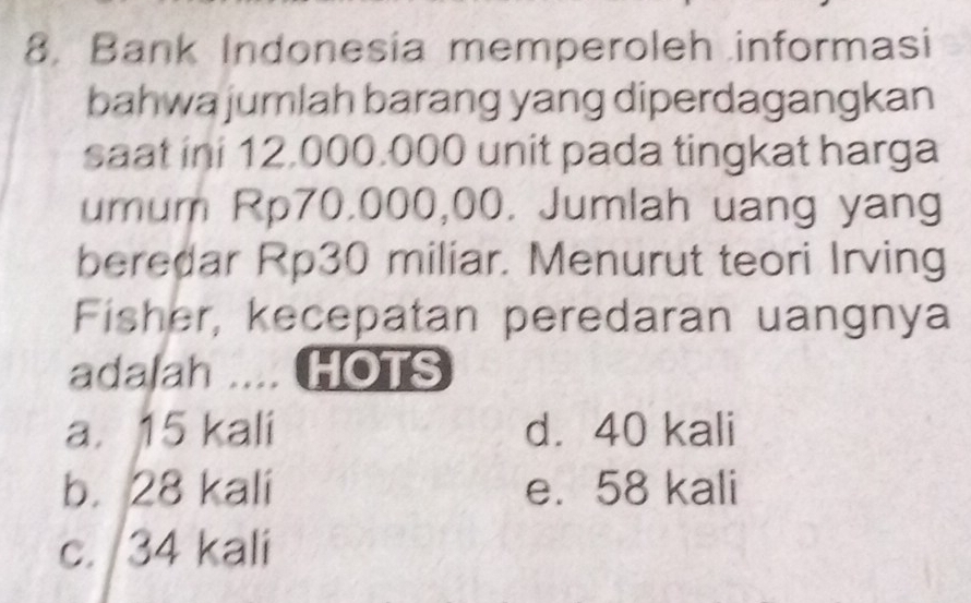 Bank Indonesia memperoleh informasi
bahwa jumlah barang yang diperdagangkan
saat ini 12.000.000 unit pada tingkat harga
umum Rp70.000,00. Jumlah uang yang
beredar Rp30 miliar. Menurut teori Irving
Fisher, kecepatan peredaran uangnya
adalah .... HOTS
a. 15 kali d. 40 kali
b. 28 kali e. 58 kali
c. 34 kali