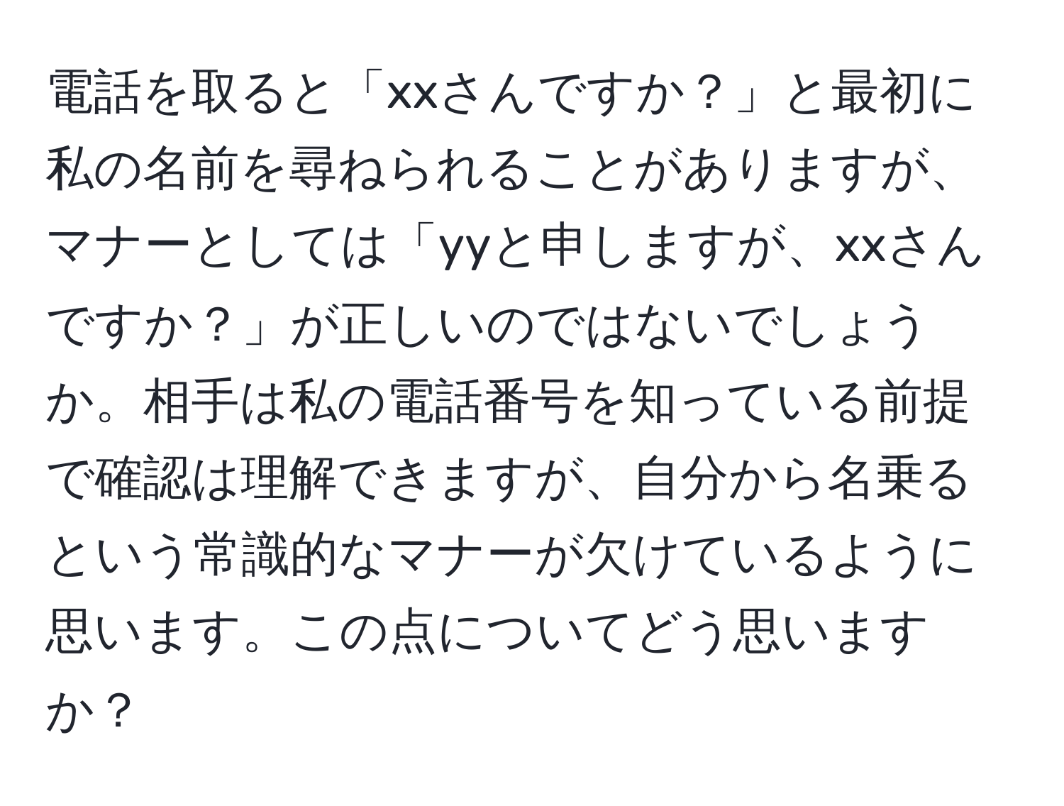 電話を取ると「xxさんですか？」と最初に私の名前を尋ねられることがありますが、マナーとしては「yyと申しますが、xxさんですか？」が正しいのではないでしょうか。相手は私の電話番号を知っている前提で確認は理解できますが、自分から名乗るという常識的なマナーが欠けているように思います。この点についてどう思いますか？